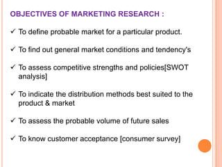 OBJECTIVES OF MARKETING RESEARCH :
 To define probable market for a particular product.
 To find out general market conditions and tendency's
 To assess competitive strengths and policies[SWOT
analysis]
 To indicate the distribution methods best suited to the
product & market

 To assess the probable volume of future sales
 To know customer acceptance [consumer survey]

 