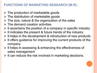 FUNCTIONS OF MARKETING RESEARCH [M.R] :










The production of marketable goods
The distribution of marketable goods
The size, nature & the organization of the sales
The demand creation activities
It ascertains the position of a company in specific industry
It indicates the present & future trends of the industry
It helps in the development & introduction of new products
It offers guidance for improving the current products of the
company
 It helps in assessing & enhancing the effectiveness of
sales management
 It can reduce the risk involved in marketing decisions.

 