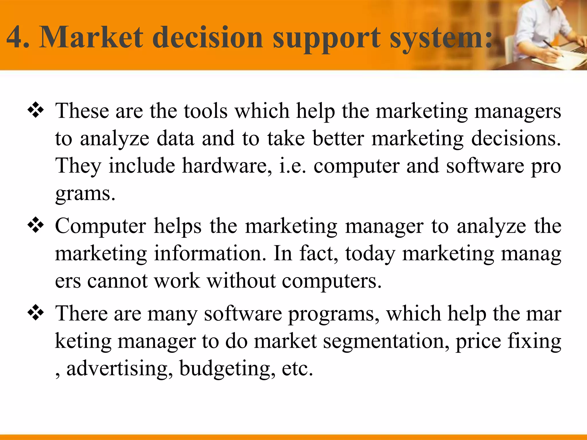 4. Market decision support system:
 These are the tools which help the marketing managers
to analyze data and to take better marketing decisions.
They include hardware, i.e. computer and software pro
grams.
 Computer helps the marketing manager to analyze the
marketing information. In fact, today marketing manag
ers cannot work without computers.
 There are many software programs, which help the mar
keting manager to do market segmentation, price fixing
, advertising, budgeting, etc.
 
