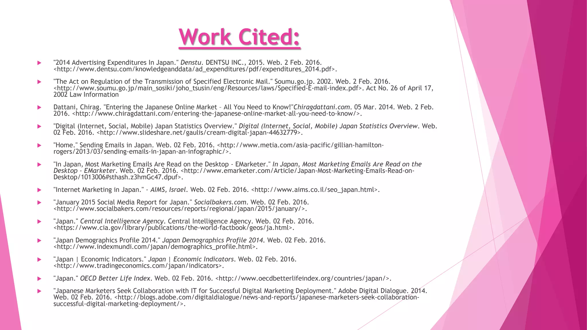 Work Cited:
 "2014 Advertising Expenditures In Japan." Denstu. DENTSU INC., 2015. Web. 2 Feb. 2016.
<http://www.dentsu.com/knowledgeanddata/ad_expenditures/pdf/expenditures_2014.pdf>.
 "The Act on Regulation of the Transmission of Specified Electronic Mail." Soumu.go.jp. 2002. Web. 2 Feb. 2016.
<http://www.soumu.go.jp/main_sosiki/joho_tsusin/eng/Resources/laws/Specified-E-mail-index.pdf>. Act No. 26 of April 17,
2002 Law Information
 Dattani, Chirag. "Entering the Japanese Online Market – All You Need to Know!"Chiragdattani.com. 05 Mar. 2014. Web. 2 Feb.
2016. <http://www.chiragdattani.com/entering-the-japanese-online-market-all-you-need-to-know/>.
 "Digital (Internet, Social, Mobile) Japan Statistics Overview." Digital (Internet, Social, Mobile) Japan Statistics Overview. Web.
02 Feb. 2016. <http://www.slideshare.net/gaulis/cream-digital-japan-44632779>.
 "Home." Sending Emails in Japan. Web. 02 Feb. 2016. <http://www.metia.com/asia-pacific/gillian-hamilton-
rogers/2013/03/sending-emails-in-japan-an-infographic/>.
 "In Japan, Most Marketing Emails Are Read on the Desktop - EMarketer." In Japan, Most Marketing Emails Are Read on the
Desktop - EMarketer. Web. 02 Feb. 2016. <http://www.emarketer.com/Article/Japan-Most-Marketing-Emails-Read-on-
Desktop/1013006#sthash.z3hmGc47.dpuf>.
 "Internet Marketing in Japan." - AIMS, Israel. Web. 02 Feb. 2016. <http://www.aims.co.il/seo_japan.html>.
 "January 2015 Social Media Report for Japan." Socialbakers.com. Web. 02 Feb. 2016.
<http://www.socialbakers.com/resources/reports/regional/japan/2015/january/>.
 "Japan." Central Intelligence Agency. Central Intelligence Agency. Web. 02 Feb. 2016.
<https://www.cia.gov/library/publications/the-world-factbook/geos/ja.html>.
 "Japan Demographics Profile 2014." Japan Demographics Profile 2014. Web. 02 Feb. 2016.
<http://www.indexmundi.com/japan/demographics_profile.html>.
 "Japan | Economic Indicators." Japan | Economic Indicators. Web. 02 Feb. 2016.
<http://www.tradingeconomics.com/japan/indicators>.
 "Japan." OECD Better Life Index. Web. 02 Feb. 2016. <http://www.oecdbetterlifeindex.org/countries/japan/>.
 "Japanese Marketers Seek Collaboration with IT for Successful Digital Marketing Deployment." Adobe Digital Dialogue. 2014.
Web. 02 Feb. 2016. <http://blogs.adobe.com/digitaldialogue/news-and-reports/japanese-marketers-seek-collaboration-
successful-digital-marketing-deployment/>.
 
