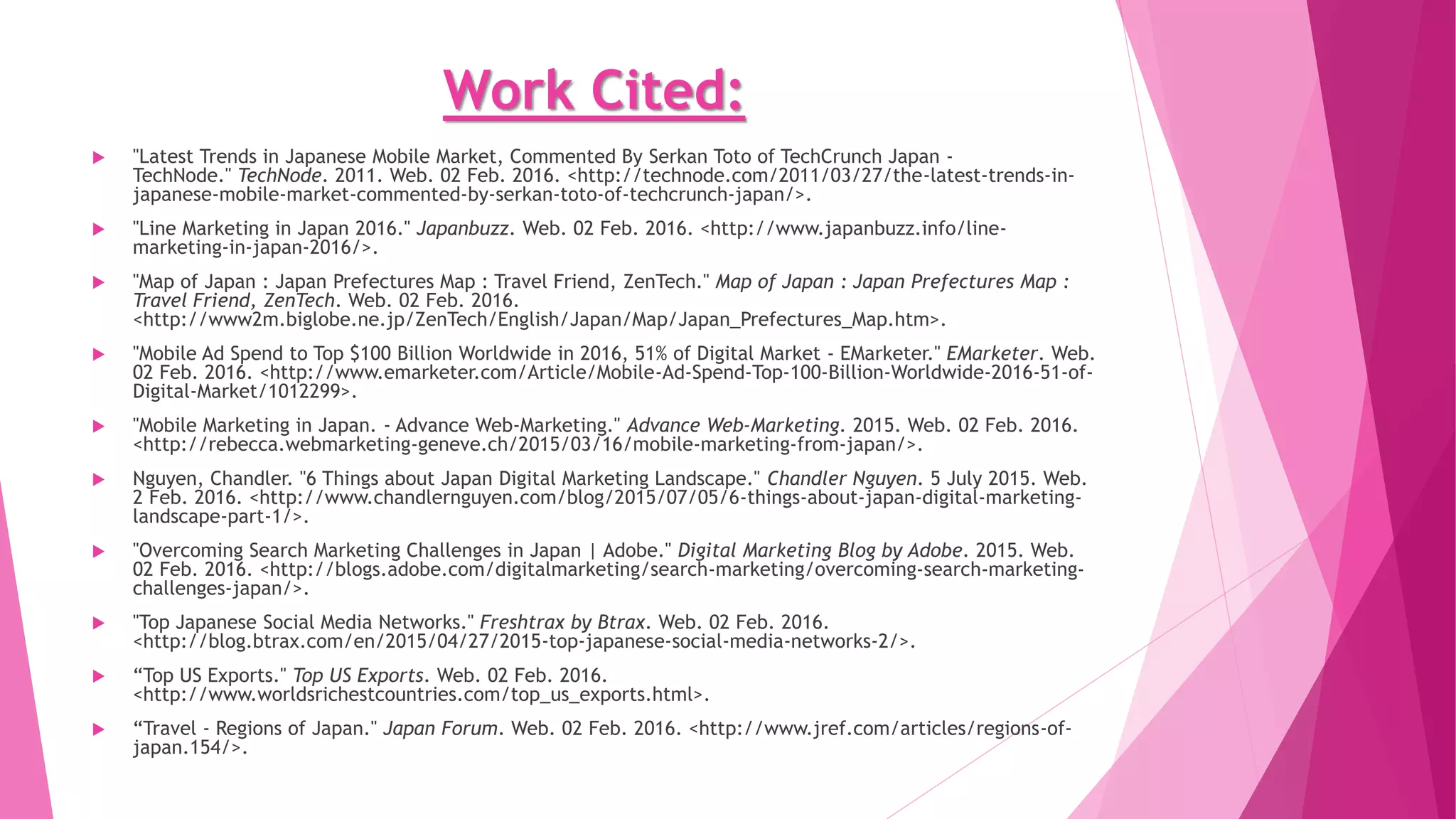 Work Cited:
 "2014 Advertising Expenditures In Japan." Denstu. DENTSU INC., 2015. Web. 2 Feb. 2016.
<http://www.dentsu.com/knowledgeanddata/ad_expenditures/pdf/expenditures_2014.pdf>.
 "The Act on Regulation of the Transmission of Specified Electronic Mail." Soumu.go.jp. 2002. Web. 2 Feb. 2016.
<http://www.soumu.go.jp/main_sosiki/joho_tsusin/eng/Resources/laws/Specified-E-mail-index.pdf>. Act No. 26 of April 17,
2002 Law Information
 Dattani, Chirag. "Entering the Japanese Online Market – All You Need to Know!"Chiragdattani.com. 05 Mar. 2014. Web. 2 Feb.
2016. <http://www.chiragdattani.com/entering-the-japanese-online-market-all-you-need-to-know/>.
 "Digital (Internet, Social, Mobile) Japan Statistics Overview." Digital (Internet, Social, Mobile) Japan Statistics Overview. Web.
02 Feb. 2016. <http://www.slideshare.net/gaulis/cream-digital-japan-44632779>.
 "Home." Sending Emails in Japan. Web. 02 Feb. 2016. <http://www.metia.com/asia-pacific/gillian-hamilton-
rogers/2013/03/sending-emails-in-japan-an-infographic/>.
 "In Japan, Most Marketing Emails Are Read on the Desktop - EMarketer." In Japan, Most Marketing Emails Are Read on the
Desktop - EMarketer. Web. 02 Feb. 2016. <http://www.emarketer.com/Article/Japan-Most-Marketing-Emails-Read-on-
Desktop/1013006#sthash.z3hmGc47.dpuf>.
 "Internet Marketing in Japan." - AIMS, Israel. Web. 02 Feb. 2016. <http://www.aims.co.il/seo_japan.html>.
 "January 2015 Social Media Report for Japan." Socialbakers.com. Web. 02 Feb. 2016.
<http://www.socialbakers.com/resources/reports/regional/japan/2015/january/>.
 "Japan." Central Intelligence Agency. Central Intelligence Agency. Web. 02 Feb. 2016.
<https://www.cia.gov/library/publications/the-world-factbook/geos/ja.html>.
 "Japan Demographics Profile 2014." Japan Demographics Profile 2014. Web. 02 Feb. 2016.
<http://www.indexmundi.com/japan/demographics_profile.html>.
 "Japan | Economic Indicators." Japan | Economic Indicators. Web. 02 Feb. 2016.
<http://www.tradingeconomics.com/japan/indicators>.
 "Japan." OECD Better Life Index. Web. 02 Feb. 2016. <http://www.oecdbetterlifeindex.org/countries/japan/>.
 "Japanese Marketers Seek Collaboration with IT for Successful Digital Marketing Deployment." Adobe Digital Dialogue. 2014.
Web. 02 Feb. 2016. <http://blogs.adobe.com/digitaldialogue/news-and-reports/japanese-marketers-seek-collaboration-
successful-digital-marketing-deployment/>.
 