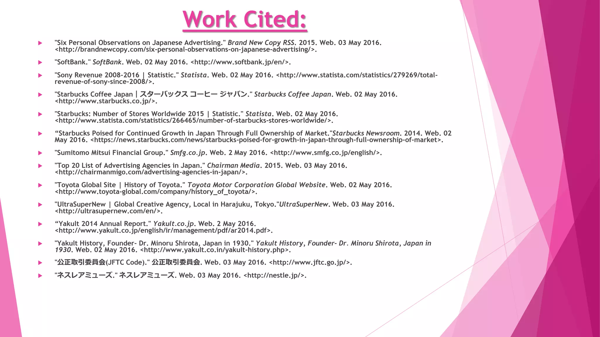 Work Cited:
 "Japan Today." Japan Today RSS. Web. 03 May 2016. <http://www.japantoday.com/category/executive-
impact/view/inside-the-world-of-advertising-in-japan>.
 "Japanese Advertising Industry in a Nutshell - James Hollow's Blog about Hybrid Thinking." James Hollows Blog about
Hybrid Thinking. 2014. Web. 03 May 2016. <http://jameshollow.com/blog/japanese-advertising-industry-nutshell/>.
 "Japanese Consumer Law." Comparative Consumer Law. 2008. Web. 03 May 2016.
<https://tmuramot.wordpress.com/confusion-of-the-concept-between-fiduciary-duty-and-suitability-rule/>.
 "Japanese Specified Commercial Transactions Act in English." Crafstman, LLP. Web. 3 May 2016.
<https://www.ishioroshi.com/english/japanese_specified_commercial_transactions_act.html>.
 "JAPANESE WORKERS, THEIR COMPANIES AND SOCIETY: LIFETIME EMPLOYMENT, PERKS AND CHANGES." Home. Web. 02
May 2016. <http://factsanddetails.com/japan/cat24/sub156/item908.html>.
 "JPMA Code of Practice." Jpma.or.jp. Web. 3 May 2016.
<http://www.jpma.or.jp/english/policies_guidelines/pdf/code_practice.pdf>.code practice (JPMA) PDF
 "Leading FMCG Companies Worldwide Based on Sales, 2014 | Statistic." Statista. Web. 02 May 2016.
<http://www.statista.com/statistics/260963/leading-fmcg-companies-worldwide-based-on-sales/>.
 "McDonald's: Revenue 2015 | Statistic." Statista. Web. 02 May 2016.
<http://www.statista.com/statistics/208917/revenue-of-the-mcdonalds-corporation-since-2005/>.
 ""MUFG; Mitsubishi UFJ Financial Group." Mitsubishi UFJ Financial Group ｜ HOME. Web. 02 May 2016.
<http://www.mufg.jp/english/>.
 "MUJI." MUJI. Web. 02 May 2016. <http://www.muji.com/us/>.
 "NEC Global." NEC Global. Web. 02 May 2016. <http://www.nec.com/>.
 "Nestle." Nestle. Web. 02 May 2016. <http://www.nestle.com/>.
 "NISSAN | Nissan Reports Net Income of 457.6 Billion Yen for FY2014." NISSAN | Nissan Reports Net Income of 457.6
Billion Yen for FY2014. Web. 02 May 2016. <http://www.nissan-global.com/EN/NEWS/2015/_STORY/150513-01-e.html>.
 "NTT DOCOMO Home." NTT DOCOMO Home. Web. 02 May 2016. <https://www.nttdocomo.co.jp/english/>.
 "Numura Holding Inc Annual Report." Nomuraholdings.com. 31 Mar. 2015. Web. 2 May 2016.
<http://www.nomuraholdings.com/investor/library/ar/2015/pdf/nomura_report_all.pdf>. PDF
 "Pinterest." Pinterest. Web. 03 May 2016. <www.pinterest.com>.
 