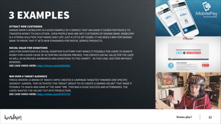 3 EXAMPLES
ATTRACT NEW CUSTOMERS
DANSKE BANK’S MOBILEPAY IS A GOOD EXAMPLE OF A SERVICE THAT HAS MADE IT EASIER FOR PEOPLE TO
TRANSFER MONEY TO EACH OTHER - EVEN PEOPLE WHO ARE NOT CUSTOMERS OF DANSKE BANK. MOBILEPAY
IS A STRONG SOLUTION THAT MAKES DAILY LIFE JUST A LITTLE BIT EASIER. IT HAS BEEN A WAY FOR DANSKE
BANK TO PROVE THAT IT SETS NEW STANDARDS FOR DIGITAL SERVICE PRODUCTS.
!
SOCIAL VALUE FOR DONATIONS
LIKES FOR DONATIONS IS A SOCIAL DONATION PLATFORM THAT MAKES IT POSSIBLE FOR USERS TO DONATE
MONEY FOR A GOOD CAUSE BY ACTIVATING FACEBOOK FRIENDS. THIS CREATES SOCIAL VALUE FOR THE USER
AS WELL AS INCREASED AWARENESS AND DONATIONS TO THE CHARITY - IN THIS CASE, DOCTORS WITHOUT
BORDERS.
SEE CASE VIDEO HERE: http://vimeo.com/61092852
!
!
WIN OVER A TARGET AUDIENCE
FRIDGE RAIDERS (A BRAND OF SNACK CHIPS) CREATED A CAMPAIGN TARGETED TOWARDS ONE SPECIFIC
SEGMENT: GAMERS. THEY ACTIVATED THIS TARGET GROUP TO CO-CREATE A GAMING HELMET THAT MADE IT
POSSIBLE TO SNACK AND GAME AT THE SAME TIME. THIS WAS A HUGE SUCCESS AND AFTERWARDS, THE
USERS WANTED THE HELMET PUT INTO PRODUCTION.
SEE CASE VIDEO HERE: http://vimeo.com/67875725

Wanna play?

!11

 