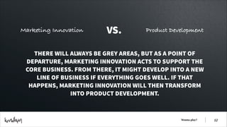 Marketing Innovation

VS.

Product Development

THERE WILL ALWAYS BE GREY AREAS, BUT AS A POINT OF
DEPARTURE, MARKETING INNOVATION ACTS TO SUPPORT THE
CORE BUSINESS. FROM THERE, IT MIGHT DEVELOP INTO A NEW
LINE OF BUSINESS IF EVERYTHING GOES WELL. IF THAT
HAPPENS, MARKETING INNOVATION WILL THEN TRANSFORM
INTO PRODUCT DEVELOPMENT.

Wanna play?

!12

 