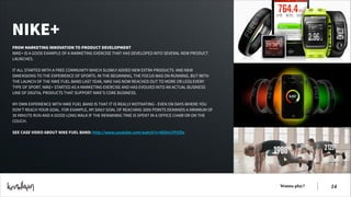 NIKE+
FROM MARKETING INNOVATION TO PRODUCT DEVELOPMENT
NIKE+ IS A GOOD EXAMPLE OF A MARKETING EXERCISE THAT HAS DEVELOPED INTO SEVERAL NEW PRODUCT
LAUNCHES.
!
IT ALL STARTED WITH A FREE COMMUNITY WHICH SLOWLY ADDED NEW EXTRA PRODUCTS AND NEW
DIMENSIONS TO THE EXPERIENCE OF SPORTS. IN THE BEGINNING, THE FOCUS WAS ON RUNNING. BUT WITH
THE LAUNCH OF THE NIKE FUEL BAND LAST YEAR, NIKE HAS NOW REACHED OUT TO MORE OR LESS EVERY
TYPE OF SPORT. NIKE+ STARTED AS A MARKETING EXERCISE AND HAS EVOLVED INTO AN ACTUAL BUSINESS
LINE OF DIGITAL PRODUCTS THAT SUPPORT NIKE’S CORE BUSINESS.
!
MY OWN EXPERIENCE WITH NIKE FUEL BAND IS THAT IT IS REALLY MOTIVATING - EVEN ON DAYS WHERE YOU
DON’T REACH YOUR GOAL. FOR EXAMPLE, MY DAILY GOAL OF REACHING 3000 POINTS DEMANDS A MINIMUM OF
30 MINUTE RUN AND A GOOD LONG WALK IF THE REMAINING TIME IS SPENT IN A OFFICE CHAIR OR ON THE
COUCH.
!
SEE CASE VIDEO ABOUT NIKE FUEL BAND: http://www.youtube.com/watch?v=dG0vLFFtZDs

Wanna play?

!14

 