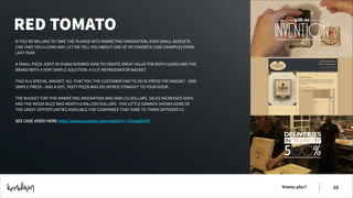 RED TOMATO
IF YOU’RE WILLING TO TAKE THE PLUNGE INTO MARKETING INNOVATION, EVEN SMALL BUDGETS
CAN TAKE YOU A LONG WAY. LET ME TELL YOU ABOUT ONE OF MY FAVORITE CASE EXAMPLES FROM
LAST YEAR.
!
A SMALL PIZZA JOINT IN DUBAI SHOWED HOW TO CREATE GREAT VALUE FOR BOTH USERS AND THE
BRAND WITH A VERY SIMPLE SOLUTION: A V.I.P. REFRIGERATOR MAGNET.
!
THIS IS A SPECIAL MAGNET. ALL THAT YOU THE CUSTOMER HAD TO DO IS PRESS THE MAGNET - ONE
SIMPLE PRESS - AND A HOT, TASTY PIZZA WAS DELIVERED STRAIGHT TO YOUR DOOR.  
!
THE BUDGET FOR THIS MARKETING INNOVATION WAS 9000 US DOLLARS. SALES INCREASED 500%
AND THE MEDIA BUZZ WAS WORTH 8 MILLION DOLLARS. THIS LITTLE GIMMICK SHOWS SOME OF
THE GREAT OPPORTUNITIES AVAILABLE FOR COMPANIES THAT DARE TO THINK DIFFERENTLY.
!
SEE CASE VIDEO HERE: http://www.youtube.com/watch?v=-Y51eqhlnRY

Wanna play?

!16

 