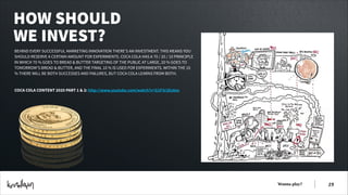 HOW SHOULD
WE INVEST?
BEHIND EVERY SUCCESSFUL MARKETING INNOVATION THERE’S AN INVESTMENT. THIS MEANS YOU
SHOULD RESERVE A CERTAIN AMOUNT FOR EXPERIMENTS. COCA COLA HAS A 70 / 20 / 10 PRINCIPLE
IN WHICH 70 % GOES TO BREAD & BUTTER TARGETING OF THE PUBLIC AT LARGE, 20 % GOES TO
TOMORROW’S BREAD & BUTTER, AND THE FINAL 10 % IS USED FOR EXPERIMENTS. WITHIN THE 10
% THERE WILL BE BOTH SUCCESSES AND FAILURES, BUT COCA COLA LEARNS FROM BOTH.
!
!
COCA COLA CONTENT 2020 PART 1 & 2: http://www.youtube.com/watch?v=G1P3r2EsAos

Wanna play?

!19

 