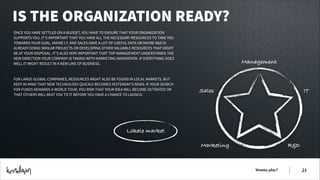 IS THE ORGANIZATION READY?
ONCE YOU HAVE SETTLED ON A BUDGET, YOU HAVE TO ENSURE THAT YOUR ORGANIZATION
SUPPORTS YOU. IT’S IMPORTANT THAT YOU HAVE ALL THE NECESSARY RESOURCES TO TAKE YOU
TOWARDS YOUR GOAL. MAYBE I.T. AND SALES HAVE A LOT OF USEFUL DATA OR MAYBE R&D IS
ALREADY DOING SIMILAR PROJECTS OR DEVELOPING OTHER VALUABLE RESOURCES THAT MIGHT
BE AT YOUR DISPOSAL. IT’S ALSO VERY IMPORTANT THAT TOP MANAGEMENT UNDERSTANDS THE
NEW DIRECTION YOUR COMPANY IS TAKING WITH MARKETING INNOVATION. IF EVERYTHING GOES
WELL IT MIGHT RESULT IN A NEW LINE OF BUSINESS.
!
!
FOR LARGE GLOBAL COMPANIES, RESOURCES MIGHT ALSO BE FOUND IN LOCAL MARKETS. BUT
KEEP IN MIND THAT NEW TECHNOLOGY QUICKLY BECOMES YESTERDAY’S NEWS. IF YOUR SEARCH
FOR FUNDS DEMANDS A WORLD TOUR, YOU RISK THAT YOUR IDEA WILL BECOME OUTDATED OR
THAT OTHERS WILL BEAT YOU TO IT BEFORE YOU HAVE A CHANCE TO LAUNCH.

Management

Sales

IT

Lokale market
Marketing

R&D

Wanna play?

!21

 