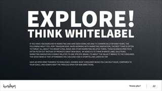 EXPLORE!
THINK WHITELABEL
IF YOU HAVE A BACKGROUND IN MARKETING AND HAVE BEEN DOING ADS AND TV COMMERCIALS FOR MANY YEARS, THE
FOLLOWING MIGHT FEEL VERY TRANSGRESSIVE: WHEN WORKING WITH MARKETING INNOVATION, THE BEST THING IS OFTEN
TO FORGET ALL ABOUT THE BRAND’S DNA, IMAGE AND OTHER MARKETING-RELATED TERMS. THESE BUSINESS PRACTICES
OFTEN FILTER OUT INSTEAD OF PROMOTE GREAT NEW IDEAS.  MY ADVICE IS TO THINK IN WHITE LABEL SOLUTIONS.
MARKETING INNOVATION IS RARELY RELATED TO ONE SPECIFIC BRAND. ITS ABOUT THE VALUE IT BRINGS TO THE CONSUMER.
THE GOOD NEWS IS THAT AFTERWARDS YOU CAN EASILY ADD A STORYTELLING LAYER ON TOP.
!
HAVE AN OPEN MIND TOWARDS TECHNOLOGIES. EXAMINE WHAT CONSUMER NEEDS YOU CAN HELP SOLVE, COMPARED TO
YOUR GOALS. AND ALWAYS KEEP THE PROCESS OPEN FOR NEW DIRECTIONS.

Wanna play?

!22

 