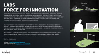 LABS
FORCE FOR INNOVATION
INNOVATION CAN EMERGE IN MANY WAYS AND WILL VARY DEPENDING ON THE COMPANY. AT KONSTELLATION, WE
HAVE A FORUM CALLED LABS - IT’S OUR AGENCY’S OWN R&D DEPARTMENT. 10 % OF OUR TIME IS SPENT IN THE
LABS EITHER WITH OR WITHOUT THE CUSTOMER. WE BELIEVE IT’S ESSENTIAL FOR AGENCIES TO HAVE THIS TYPE OF
FORUM IN ORDER TO MAINTAIN THE KNOW-HOW WE NEED TO SERVE CLIENTS. IT MAKES DISCOVERING NEW
POSSIBILITIES AND NEW USES OF MEDIA OR TECHNOLOGY EASIER.
!
!
OUT OF LABS COME INNOVATIVE IDEAS WHICH SOMETIMES END AS PROJECTS AND OTHER TIMES ARE SEEN AS
VALUABLE LEARNING. ONE EXAMPLE OF AN IDEA THAT ORIGINATED FROM LABS IS A GLOBAL REAL-TIME PENALTY
KICK COMPETITION. A PERSON IN LONDON COULD SCORE A GOAL AGAINST A GOALKEEPER STANDING IN TOKYO IN
REAL TIME BY THE USE OF TECHNOLOGY.
!
THE IDEA WAS ILLUSTRATED IN A CASE VIDEO AND A PROTOTYPE WAS DEVELOPED TO SHOW HOW A REAL TIME
SOLUTION WOULD WORK. SUBSEQUENTLY, KONSTELLATION PITCHED THE IDEA TO LARGE GLOBAL BRANDS.
!
!
SEE THE VIDEOS HERE:
!
CONCEPT: http://vimeo.com/48062146
PROOF OF CONCEPT: http://vimeo.com/48062175

Wanna play?

!23

 