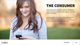 THE CONSUMER
GO OUT AND TALK WITH YOUR TARGET AUDIENCE. UNDERSTAND
THEIR INTERACTIONS AND SEE WHAT MEDIA THEY USE. OFTEN, THIS
IS WHERE YOU’LL FIND THE MOST VALUABLE INSIGHTS - NOT AT THE
OFFICE OR IN MEETINGS.
!
!
ALWAYS REMEMBER THAT IT’S ABOUT MAKING THEIR DAILY LIVES
MORE AWESOME AND FIGURING OUT HOW YOUR IDEAS WILL
ACTIVATE THEM. IF THE CONSUMERS ARE ABLE TO SEE THE VALUE IN
YOUR SOLUTION, THEN YOU’RE ON THE RIGHT TRACK.

Wanna play?

!24

 