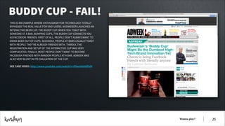 BUDDY CUP - FAIL!
THIS IS AN EXAMPLE WHERE ENTHUSIASM FOR TECHNOLOGY TOTALLY
BYPASSED THE REAL VALUE FOR END-USERS. BUDWEISER LAUNCHED AN
INTERACTIVE BEER CUP, THE BUDDY CUP. WHEN YOU TOAST WITH
SOMEONE AT A BAR, BUMPING CUPS, THE BUDDY CUP CONNECTS YOU
AS FACEBOOK FRIENDS. FIRST OF ALL, PEOPLE DON’T ALWAYS WANT TO
DRINK BEER OUT OF CUPS. SECONDLY, PEOPLE AT BARS USUALLY TOAST
WITH PEOPLE THEY’RE ALREADY FRIENDS WITH. THIRDLY, THE
REGISTRATION AND SETUP OF THE INTERACTIVE CUP WAS VERY
COMPLICATED. FINALLY, MOST PEOPLE DON’T WANT TO BECOME
FACEBOOK FRIENDS WITH RANDOM PEOPLE AT A BAR. ADWEEK WAS
ALSO VERY BLUNT IN ITS EVALUATION OF THE CUP.
!
SEE CASE VIDEO: http://www.youtube.com/watch?v=PSwmVxHEFkM

Wanna play?

!25

 