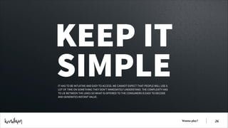 KEEP IT
SIMPLE
IT HAS TO BE INTUITIVE AND EASY TO ACCESS. WE CANNOT EXPECT THAT PEOPLE WILL USE A
LOT OF TIME ON SOMETHING THEY DON’T IMMEDIATELY UNDERSTAND. THE COMPLEXITY HAS
TO LIE BETWEEN THE LINES SO WHAT IS OFFERED TO THE CONSUMERS IS EASY TO DECODE
AND GENERATES INSTANT VALUE.  

Wanna play?

!26

 