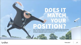 DOES IT
MATCH
YOUR

POSITION?

ONCE YOU HAVE THE IDEA, IT’S IMPORTANT THAT IT CONNECTS WITH YOUR EXISTING
BRAND. THE GOOD NEWS IS THAT IT’S ACTUALLY POSSIBLE AND FAIRLY EASY TO
INTEGRATE A BRANDING-LAYER TO THE INVENTION.

Wanna play?

!27

 