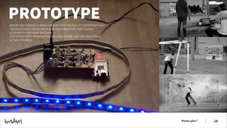 PROTOTYPE
BEFORE YOU CHOOSE TO MOVE FORWARD WITH THE IDEA, IT’S IMPORTANT THAT
THE SOLUTION IS TESTED AND BUILDS ON A PROTOTYPE THAT CLEARLY
ILLUSTRATES HOW YOUR SOLUTION
THE OPPORTUNITY TO REFINE THE IDEA AND ENSURE THAT THE SOLUTION IS
ACTUALLY DOABLE.  

Wanna play?

!28

 