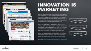 INNOVATION IS
MARKETING
NOW YOU HAVE CREATED AN INVENTION. THE GOOD NEWS IS
THAT THIS IN ITSELF IS NEWS. DUE TO THE INNOVATION, MANY
JOURNALISTS WILL WANT TO WRITE ABOUT IT. THIS MEANS
INNOVATION IS MARKETING AND CREATES FREE PUBLICITY. IF
WE MANAGE TO BE REALLY CREATIVE, PERHAPS WE CAN EVEN
WIN AWARDS, RESULTING IN EVEN MORE PUBLICITY.
!
EVEN IF YOU DON’T HAVE A REAL PRODUCT YET, IT’S STILL
POSSIBLE TO TAKE OWNERSHIP OF THE IDEA BY DOING A PRELAUNCH, WHICH WILL CREATE A LOT OF BUZZ. IT’S A GOLDEN
OPPORTUNITY TO EXAMINE YOUR MARKET AND FIND OUT
WHETHER IT’S POSSIBLE TO CREATE THE DESIRED HYPE.
!
ONE OF THE BRANDS DOING THE BEST JOB OF EXPLOITING
THIS OPPORTUNITY IS HEINEKEN. THEY HAVE LAUNCHED 4
MARKETING INNOVATIONS WITHIN THE PAST YEAR ALONE.
!
SEE VIDEO: http://www.youtube.com/watch?v=LcLjfN6kxN0

OWN MEDIA

EARNED MEDIA

AWARDS

Wanna play?

!29

 