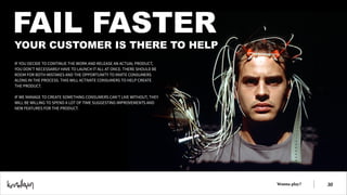 FAIL FASTER

YOUR CUSTOMER IS THERE TO HELP
IF YOU DECIDE TO CONTINUE THE WORK AND RELEASE AN ACTUAL PRODUCT,
YOU DON’T NECESSARILY HAVE TO LAUNCH IT ALL AT ONCE. THERE SHOULD BE
ROOM FOR BOTH MISTAKES AND THE OPPORTUNITY TO INVITE CONSUMERS
ALONG IN THE PROCESS. THIS WILL ACTIVATE CONSUMERS TO HELP CREATE
THE PRODUCT.
!
IF WE MANAGE TO CREATE SOMETHING CONSUMERS CAN’T LIVE WITHOUT, THEY
WILL BE WILLING TO SPEND A LOT OF TIME SUGGESTING IMPROVEMENTS AND
NEW FEATURES FOR THE PRODUCT.

Wanna play?

!30

 