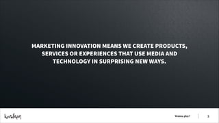 MARKETING INNOVATION MEANS WE CREATE PRODUCTS,
SERVICES OR EXPERIENCES THAT USE MEDIA AND
TECHNOLOGY IN SURPRISING NEW WAYS.

Wanna play?

!5

 