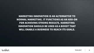 MARKETING INNOVATION IS AN ALTERNATIVE TO
NORMAL MARKETING. IT FUNCTIONS AS AN ADD-ON
FOR ACHIEVING STRONG RESULTS. MARKETING
INNOVATION SHOULD BE USED AS A BOOST THAT
WILL ENABLE A BUSINESS TO REACH ITS GOALS.

Wanna play?

!6

 