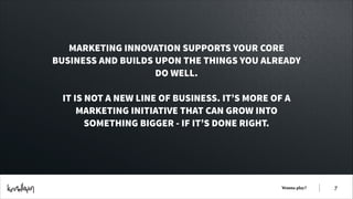 MARKETING INNOVATION SUPPORTS YOUR CORE
BUSINESS AND BUILDS UPON THE THINGS YOU ALREADY
DO WELL.
!

IT IS NOT A NEW LINE OF BUSINESS. IT’S MORE OF A
MARKETING INITIATIVE THAT CAN GROW INTO
SOMETHING BIGGER - IF IT’S DONE RIGHT.

Wanna play?

!7

 