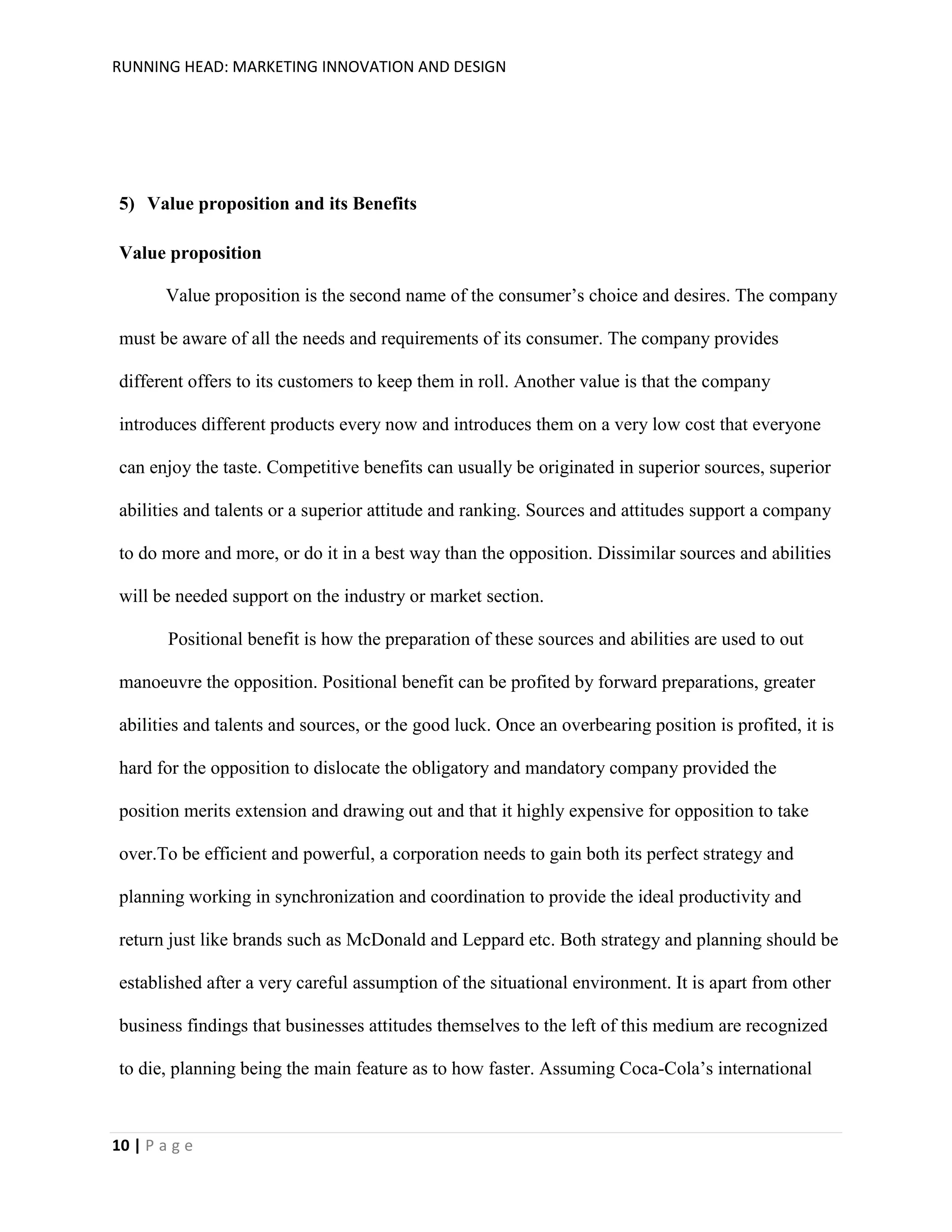 RUNNING HEAD: MARKETING INNOVATION AND DESIGN

5) Value proposition and its Benefits
Value proposition
Value proposition is the second name of the consumer’s choice and desires. The company
must be aware of all the needs and requirements of its consumer. The company provides
different offers to its customers to keep them in roll. Another value is that the company
introduces different products every now and introduces them on a very low cost that everyone
can enjoy the taste. Competitive benefits can usually be originated in superior sources, superior
abilities and talents or a superior attitude and ranking. Sources and attitudes support a company
to do more and more, or do it in a best way than the opposition. Dissimilar sources and abilities
will be needed support on the industry or market section.
Positional benefit is how the preparation of these sources and abilities are used to out
manoeuvre the opposition. Positional benefit can be profited by forward preparations, greater
abilities and talents and sources, or the good luck. Once an overbearing position is profited, it is
hard for the opposition to dislocate the obligatory and mandatory company provided the
position merits extension and drawing out and that it highly expensive for opposition to take
over.To be efficient and powerful, a corporation needs to gain both its perfect strategy and
planning working in synchronization and coordination to provide the ideal productivity and
return just like brands such as McDonald and Leppard etc. Both strategy and planning should be
established after a very careful assumption of the situational environment. It is apart from other
business findings that businesses attitudes themselves to the left of this medium are recognized
to die, planning being the main feature as to how faster. Assuming Coca-Cola’s international

10 | P a g e

 