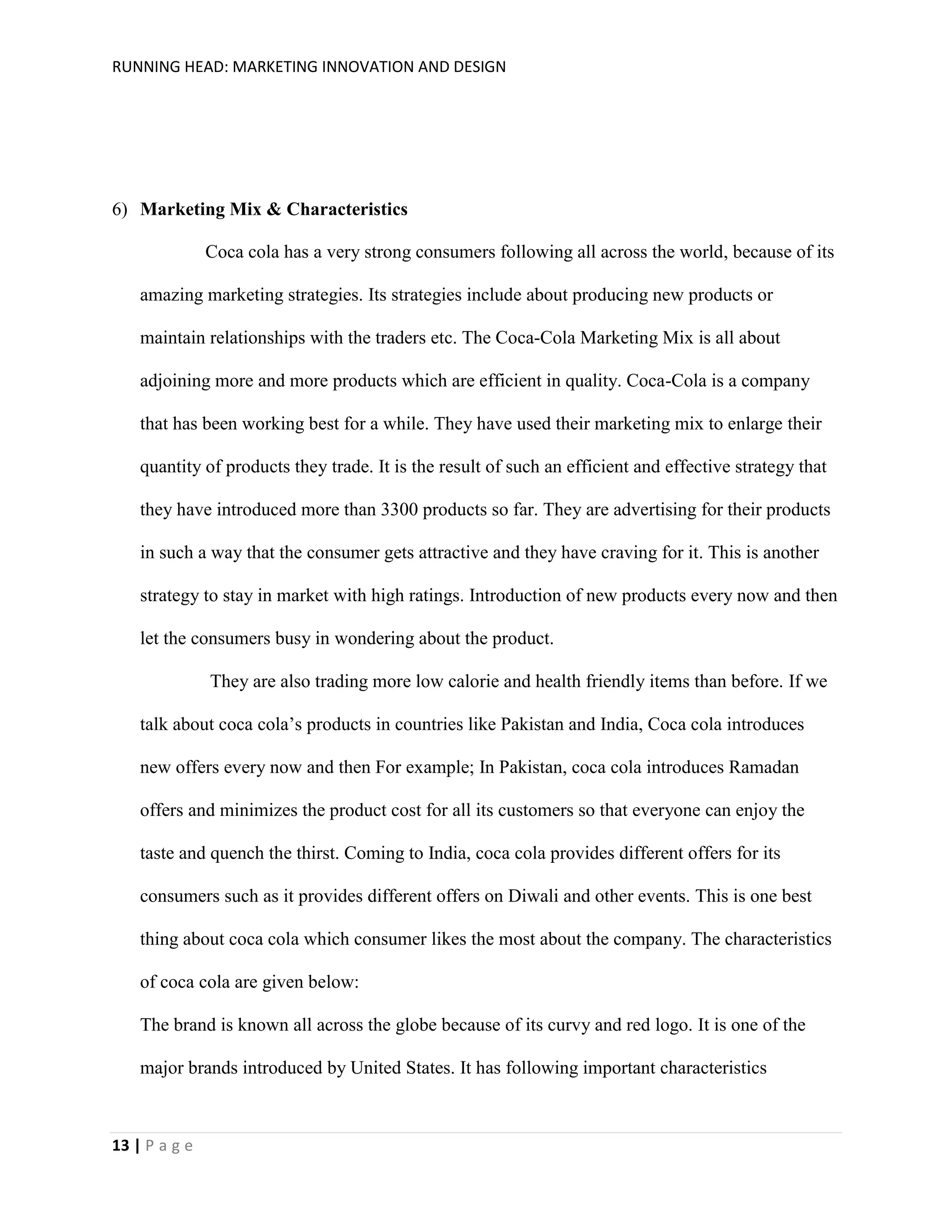 RUNNING HEAD: MARKETING INNOVATION AND DESIGN

6) Marketing Mix & Characteristics
Coca cola has a very strong consumers following all across the world, because of its
amazing marketing strategies. Its strategies include about producing new products or
maintain relationships with the traders etc. The Coca-Cola Marketing Mix is all about
adjoining more and more products which are efficient in quality. Coca-Cola is a company
that has been working best for a while. They have used their marketing mix to enlarge their
quantity of products they trade. It is the result of such an efficient and effective strategy that
they have introduced more than 3300 products so far. They are advertising for their products
in such a way that the consumer gets attractive and they have craving for it. This is another
strategy to stay in market with high ratings. Introduction of new products every now and then
let the consumers busy in wondering about the product.
They are also trading more low calorie and health friendly items than before. If we
talk about coca cola’s products in countries like Pakistan and India, Coca cola introduces
new offers every now and then For example; In Pakistan, coca cola introduces Ramadan
offers and minimizes the product cost for all its customers so that everyone can enjoy the
taste and quench the thirst. Coming to India, coca cola provides different offers for its
consumers such as it provides different offers on Diwali and other events. This is one best
thing about coca cola which consumer likes the most about the company. The characteristics
of coca cola are given below:
The brand is known all across the globe because of its curvy and red logo. It is one of the
major brands introduced by United States. It has following important characteristics

13 | P a g e

 