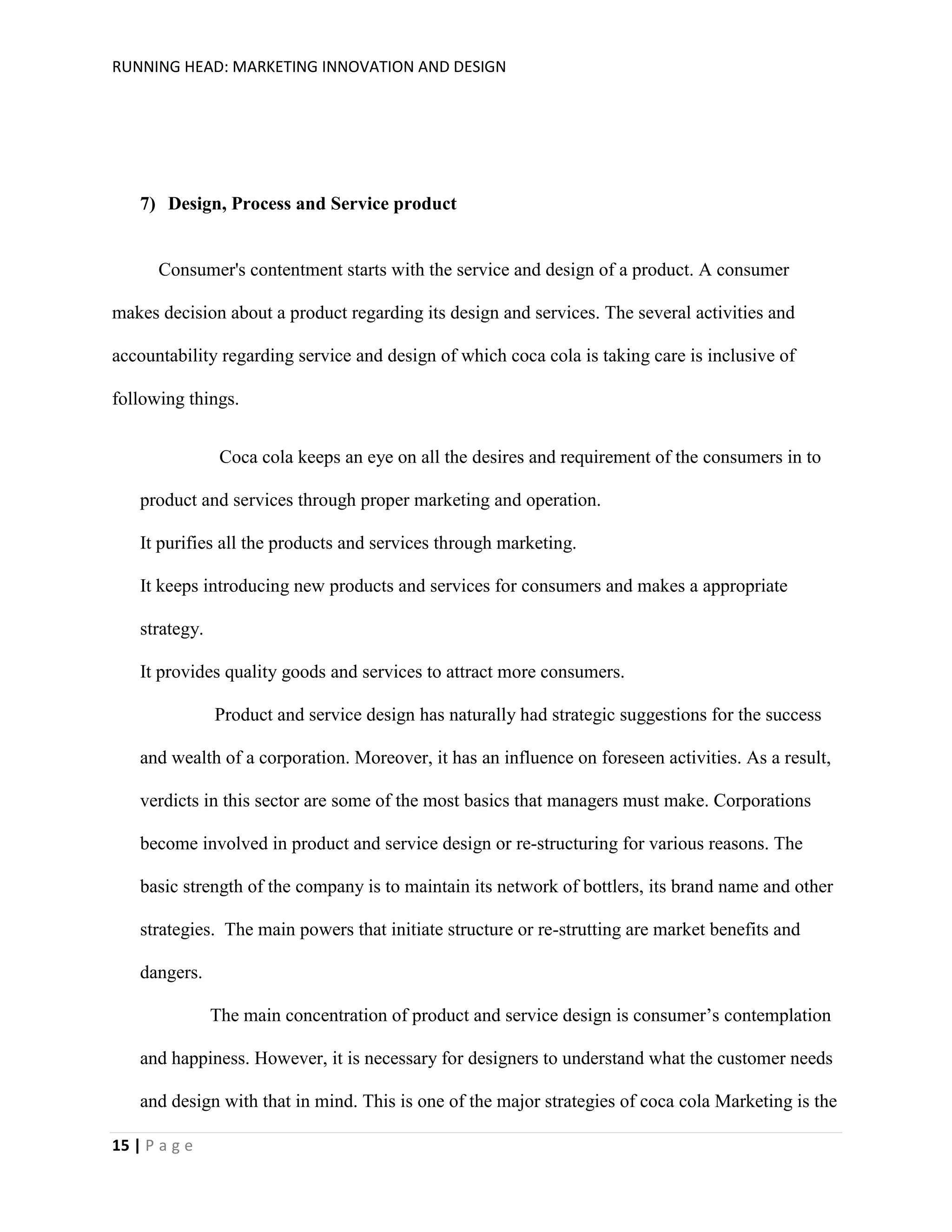 RUNNING HEAD: MARKETING INNOVATION AND DESIGN

7) Design, Process and Service product

Consumer's contentment starts with the service and design of a product. A consumer
makes decision about a product regarding its design and services. The several activities and
accountability regarding service and design of which coca cola is taking care is inclusive of
following things.
Coca cola keeps an eye on all the desires and requirement of the consumers in to
product and services through proper marketing and operation.
It purifies all the products and services through marketing.
It keeps introducing new products and services for consumers and makes a appropriate
strategy.
It provides quality goods and services to attract more consumers.
Product and service design has naturally had strategic suggestions for the success
and wealth of a corporation. Moreover, it has an influence on foreseen activities. As a result,
verdicts in this sector are some of the most basics that managers must make. Corporations
become involved in product and service design or re-structuring for various reasons. The
basic strength of the company is to maintain its network of bottlers, its brand name and other
strategies. The main powers that initiate structure or re-strutting are market benefits and
dangers.
The main concentration of product and service design is consumer’s contemplation
and happiness. However, it is necessary for designers to understand what the customer needs
and design with that in mind. This is one of the major strategies of coca cola Marketing is the
15 | P a g e

 