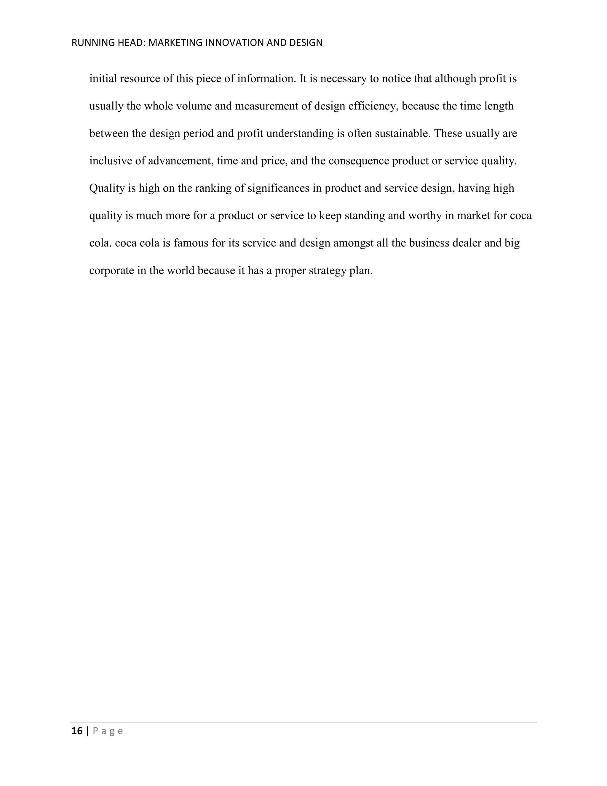 RUNNING HEAD: MARKETING INNOVATION AND DESIGN

initial resource of this piece of information. It is necessary to notice that although profit is
usually the whole volume and measurement of design efficiency, because the time length
between the design period and profit understanding is often sustainable. These usually are
inclusive of advancement, time and price, and the consequence product or service quality.
Quality is high on the ranking of significances in product and service design, having high
quality is much more for a product or service to keep standing and worthy in market for coca
cola. coca cola is famous for its service and design amongst all the business dealer and big
corporate in the world because it has a proper strategy plan.

16 | P a g e

 