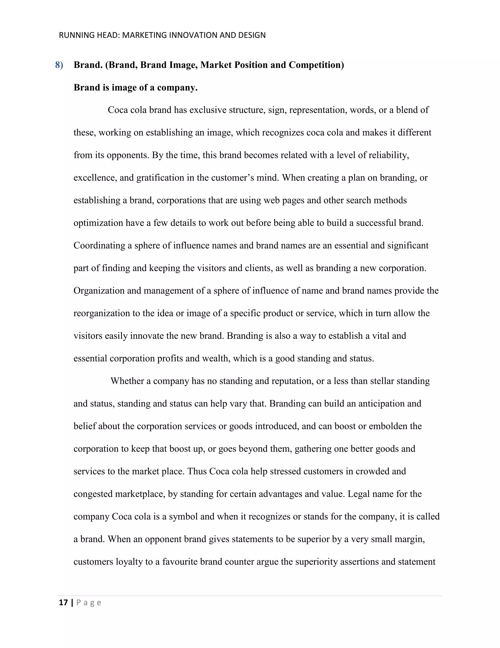 RUNNING HEAD: MARKETING INNOVATION AND DESIGN

8)

Brand. (Brand, Brand Image, Market Position and Competition)
Brand is image of a company.
Coca cola brand has exclusive structure, sign, representation, words, or a blend of
these, working on establishing an image, which recognizes coca cola and makes it different
from its opponents. By the time, this brand becomes related with a level of reliability,
excellence, and gratification in the customer’s mind. When creating a plan on branding, or
establishing a brand, corporations that are using web pages and other search methods
optimization have a few details to work out before being able to build a successful brand.
Coordinating a sphere of influence names and brand names are an essential and significant
part of finding and keeping the visitors and clients, as well as branding a new corporation.
Organization and management of a sphere of influence of name and brand names provide the
reorganization to the idea or image of a specific product or service, which in turn allow the
visitors easily innovate the new brand. Branding is also a way to establish a vital and
essential corporation profits and wealth, which is a good standing and status.
Whether a company has no standing and reputation, or a less than stellar standing
and status, standing and status can help vary that. Branding can build an anticipation and
belief about the corporation services or goods introduced, and can boost or embolden the
corporation to keep that boost up, or goes beyond them, gathering one better goods and
services to the market place. Thus Coca cola help stressed customers in crowded and
congested marketplace, by standing for certain advantages and value. Legal name for the
company Coca cola is a symbol and when it recognizes or stands for the company, it is called
a brand. When an opponent brand gives statements to be superior by a very small margin,
customers loyalty to a favourite brand counter argue the superiority assertions and statement

17 | P a g e

 