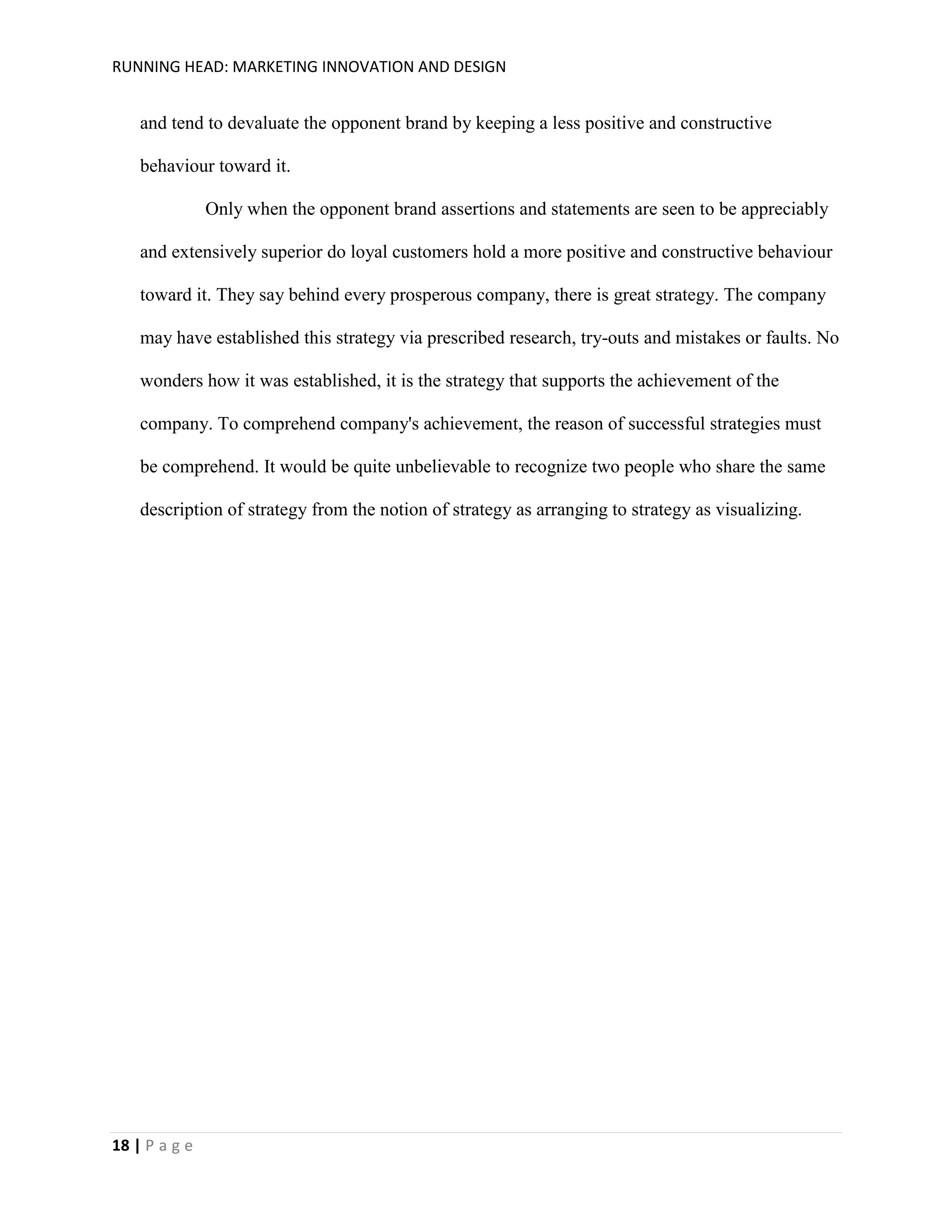 RUNNING HEAD: MARKETING INNOVATION AND DESIGN

and tend to devaluate the opponent brand by keeping a less positive and constructive
behaviour toward it.
Only when the opponent brand assertions and statements are seen to be appreciably
and extensively superior do loyal customers hold a more positive and constructive behaviour
toward it. They say behind every prosperous company, there is great strategy. The company
may have established this strategy via prescribed research, try-outs and mistakes or faults. No
wonders how it was established, it is the strategy that supports the achievement of the
company. To comprehend company's achievement, the reason of successful strategies must
be comprehend. It would be quite unbelievable to recognize two people who share the same
description of strategy from the notion of strategy as arranging to strategy as visualizing.

18 | P a g e

 