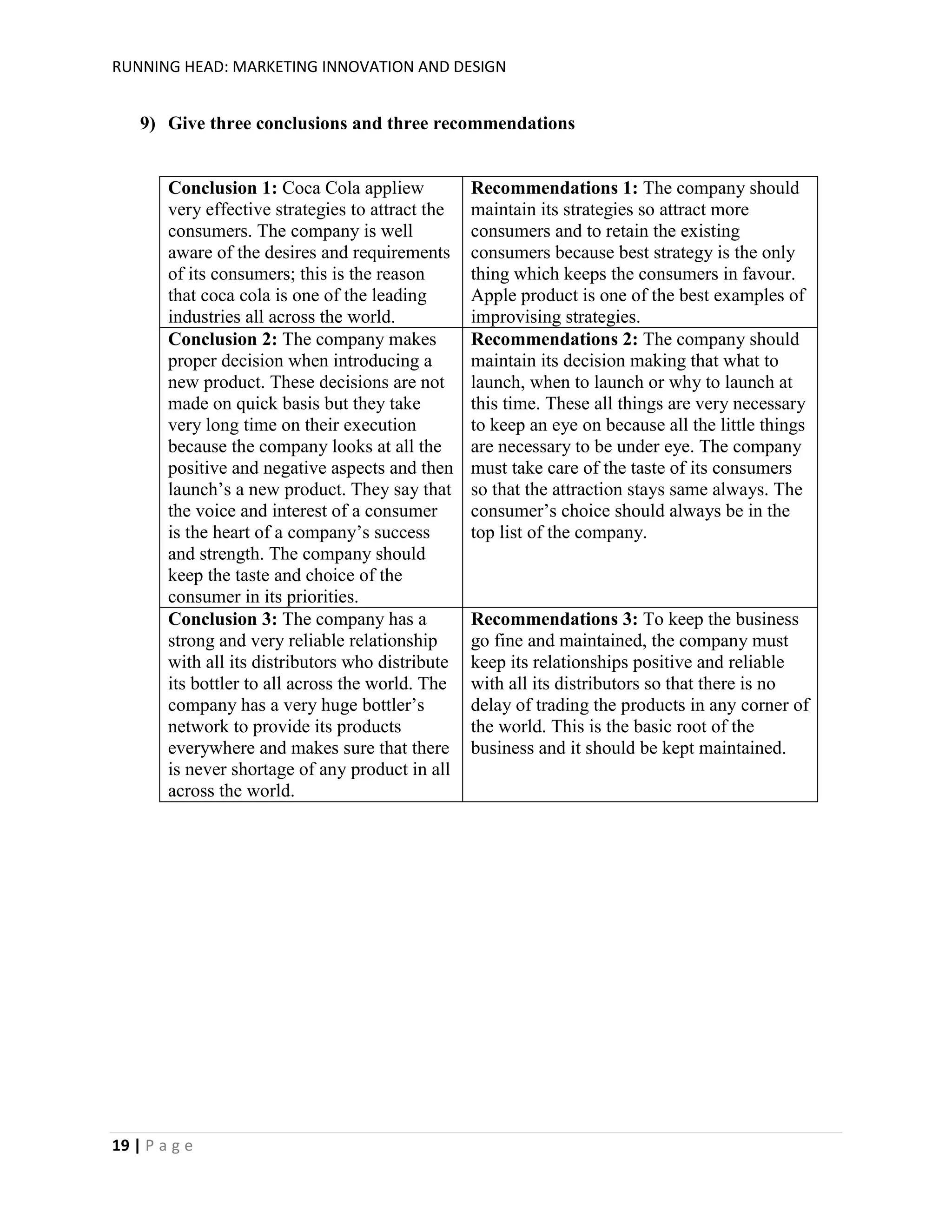 RUNNING HEAD: MARKETING INNOVATION AND DESIGN

9) Give three conclusions and three recommendations

Conclusion 1: Coca Cola appliew
very effective strategies to attract the
consumers. The company is well
aware of the desires and requirements
of its consumers; this is the reason
that coca cola is one of the leading
industries all across the world.
Conclusion 2: The company makes
proper decision when introducing a
new product. These decisions are not
made on quick basis but they take
very long time on their execution
because the company looks at all the
positive and negative aspects and then
launch’s a new product. They say that
the voice and interest of a consumer
is the heart of a company’s success
and strength. The company should
keep the taste and choice of the
consumer in its priorities.
Conclusion 3: The company has a
strong and very reliable relationship
with all its distributors who distribute
its bottler to all across the world. The
company has a very huge bottler’s
network to provide its products
everywhere and makes sure that there
is never shortage of any product in all
across the world.

19 | P a g e

Recommendations 1: The company should
maintain its strategies so attract more
consumers and to retain the existing
consumers because best strategy is the only
thing which keeps the consumers in favour.
Apple product is one of the best examples of
improvising strategies.
Recommendations 2: The company should
maintain its decision making that what to
launch, when to launch or why to launch at
this time. These all things are very necessary
to keep an eye on because all the little things
are necessary to be under eye. The company
must take care of the taste of its consumers
so that the attraction stays same always. The
consumer’s choice should always be in the
top list of the company.

Recommendations 3: To keep the business
go fine and maintained, the company must
keep its relationships positive and reliable
with all its distributors so that there is no
delay of trading the products in any corner of
the world. This is the basic root of the
business and it should be kept maintained.

 