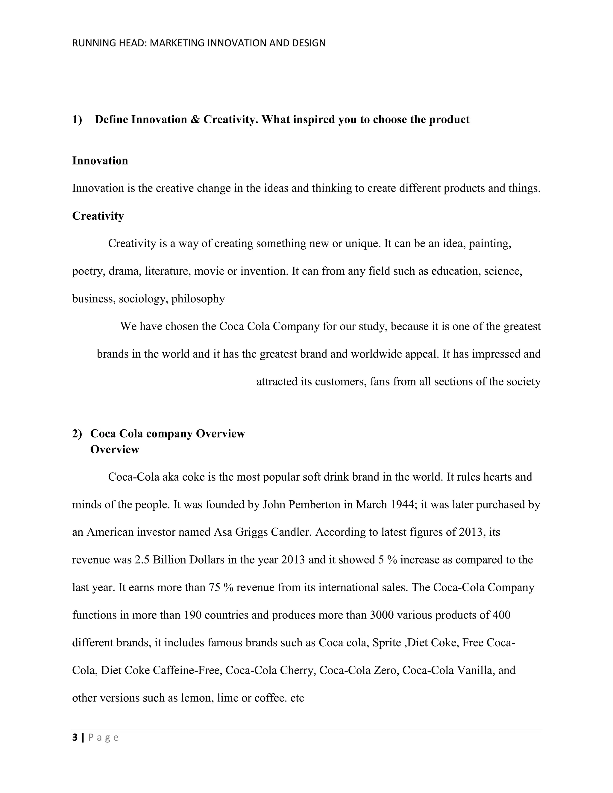 RUNNING HEAD: MARKETING INNOVATION AND DESIGN

1)

Define Innovation & Creativity. What inspired you to choose the product

Innovation
Innovation is the creative change in the ideas and thinking to create different products and things.
Creativity
Creativity is a way of creating something new or unique. It can be an idea, painting,
poetry, drama, literature, movie or invention. It can from any field such as education, science,
business, sociology, philosophy
We have chosen the Coca Cola Company for our study, because it is one of the greatest
brands in the world and it has the greatest brand and worldwide appeal. It has impressed and
attracted its customers, fans from all sections of the society

2) Coca Cola company Overview
Overview
Coca-Cola aka coke is the most popular soft drink brand in the world. It rules hearts and
minds of the people. It was founded by John Pemberton in March 1944; it was later purchased by
an American investor named Asa Griggs Candler. According to latest figures of 2013, its
revenue was 2.5 Billion Dollars in the year 2013 and it showed 5 % increase as compared to the
last year. It earns more than 75 % revenue from its international sales. The Coca-Cola Company
functions in more than 190 countries and produces more than 3000 various products of 400
different brands, it includes famous brands such as Coca cola, Sprite ,Diet Coke, Free CocaCola, Diet Coke Caffeine-Free, Coca-Cola Cherry, Coca-Cola Zero, Coca-Cola Vanilla, and
other versions such as lemon, lime or coffee. etc
3|Page

 