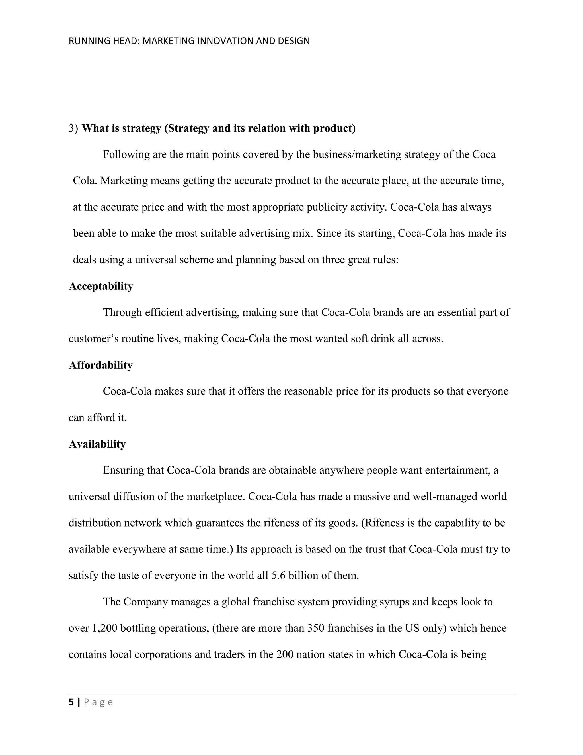 RUNNING HEAD: MARKETING INNOVATION AND DESIGN

3) What is strategy (Strategy and its relation with product)
Following are the main points covered by the business/marketing strategy of the Coca
Cola. Marketing means getting the accurate product to the accurate place, at the accurate time,
at the accurate price and with the most appropriate publicity activity. Coca-Cola has always
been able to make the most suitable advertising mix. Since its starting, Coca-Cola has made its
deals using a universal scheme and planning based on three great rules:
Acceptability
Through efficient advertising, making sure that Coca-Cola brands are an essential part of
customer’s routine lives, making Coca-Cola the most wanted soft drink all across.
Affordability
Coca-Cola makes sure that it offers the reasonable price for its products so that everyone
can afford it.
Availability
Ensuring that Coca-Cola brands are obtainable anywhere people want entertainment, a
universal diffusion of the marketplace. Coca-Cola has made a massive and well-managed world
distribution network which guarantees the rifeness of its goods. (Rifeness is the capability to be
available everywhere at same time.) Its approach is based on the trust that Coca-Cola must try to
satisfy the taste of everyone in the world all 5.6 billion of them.
The Company manages a global franchise system providing syrups and keeps look to
over 1,200 bottling operations, (there are more than 350 franchises in the US only) which hence
contains local corporations and traders in the 200 nation states in which Coca-Cola is being

5|Page

 