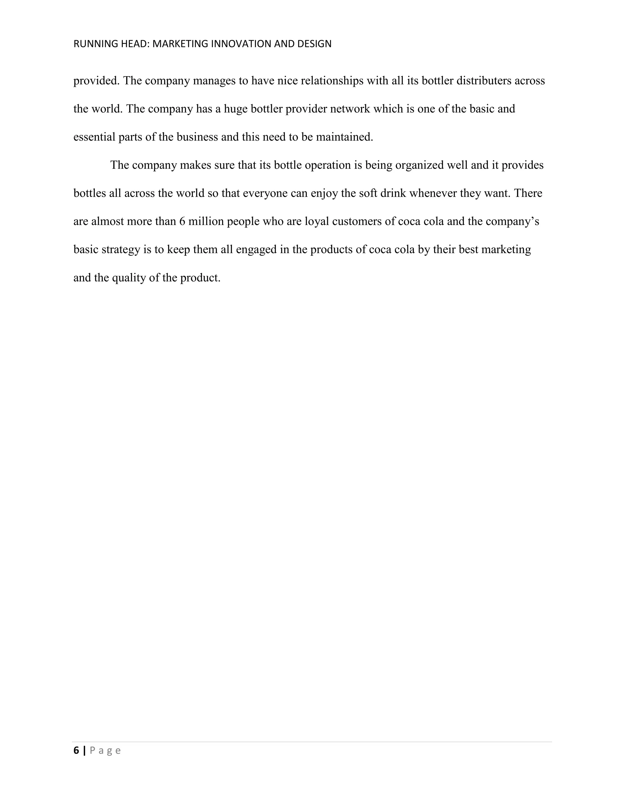 RUNNING HEAD: MARKETING INNOVATION AND DESIGN

provided. The company manages to have nice relationships with all its bottler distributers across
the world. The company has a huge bottler provider network which is one of the basic and
essential parts of the business and this need to be maintained.
The company makes sure that its bottle operation is being organized well and it provides
bottles all across the world so that everyone can enjoy the soft drink whenever they want. There
are almost more than 6 million people who are loyal customers of coca cola and the company’s
basic strategy is to keep them all engaged in the products of coca cola by their best marketing
and the quality of the product.

6|Page

 