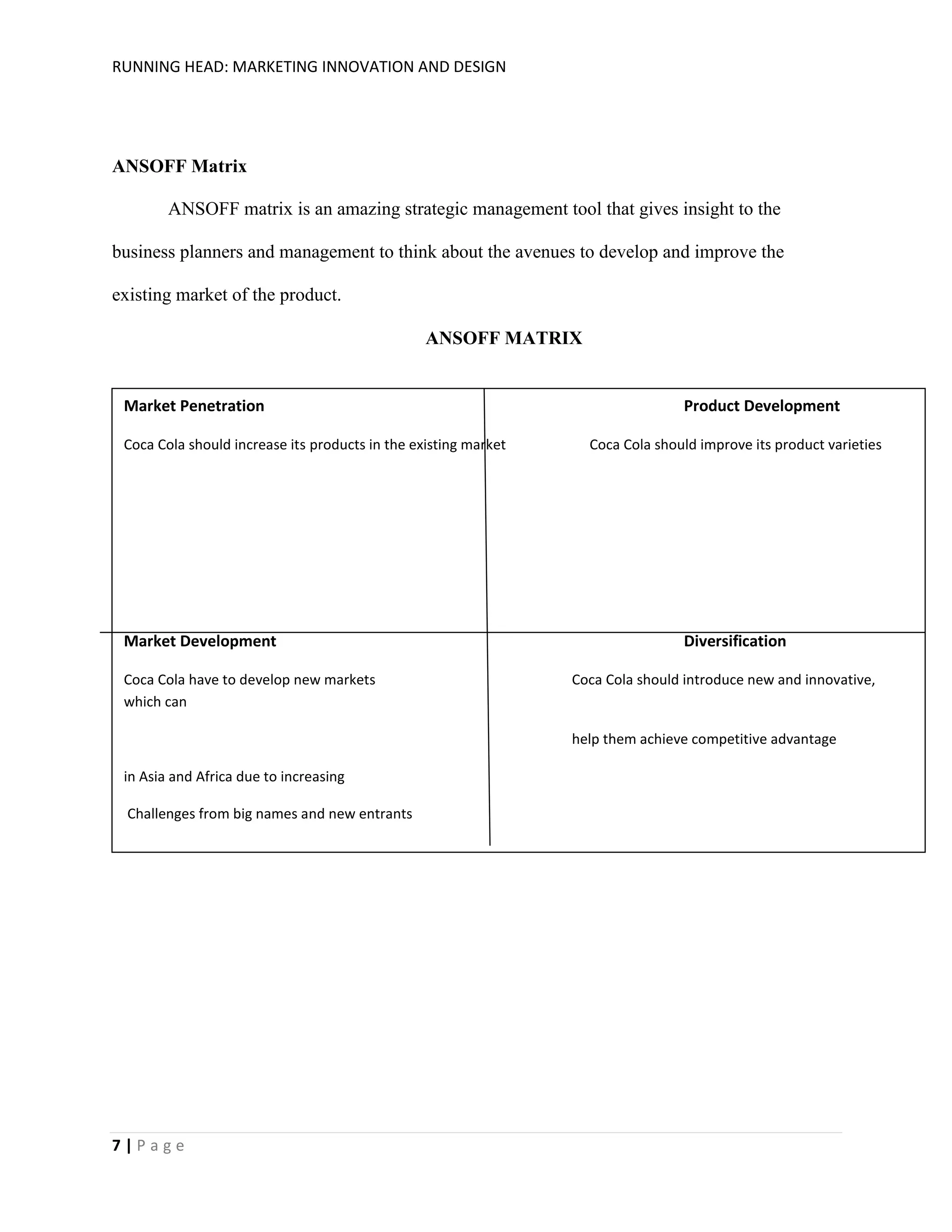 RUNNING HEAD: MARKETING INNOVATION AND DESIGN

ANSOFF Matrix
ANSOFF matrix is an amazing strategic management tool that gives insight to the
business planners and management to think about the avenues to develop and improve the
existing market of the product.
ANSOFF MATRIX

Market Penetration
Coca Cola should increase its products in the existing market

Market Development
Coca Cola have to develop new markets
which can

Product Development
Coca Cola should improve its product varieties

Diversification
Coca Cola should introduce new and innovative,

help them achieve competitive advantage
in Asia and Africa due to increasing
Challenges from big names and new entrants

7|Page

 