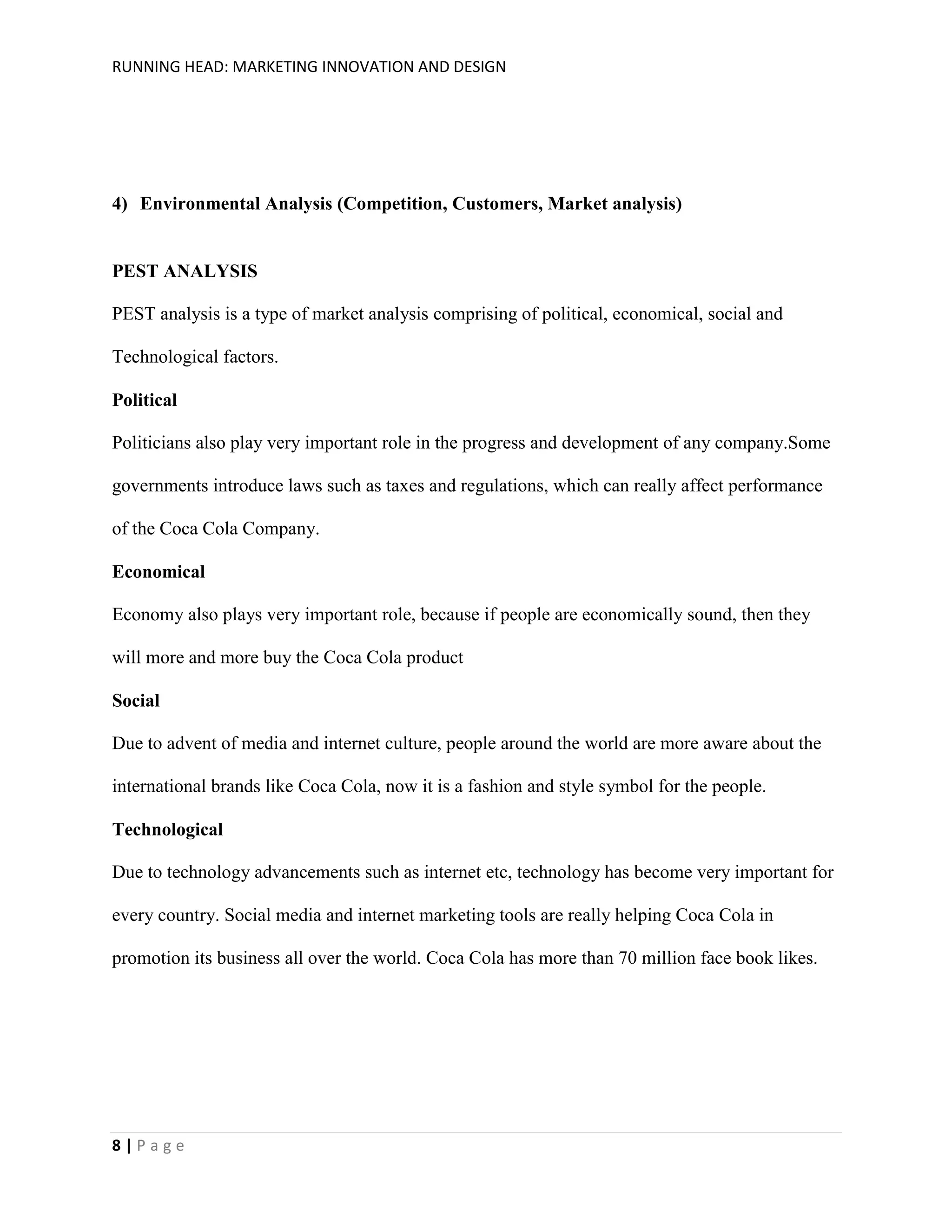 RUNNING HEAD: MARKETING INNOVATION AND DESIGN

4) Environmental Analysis (Competition, Customers, Market analysis)

PEST ANALYSIS
PEST analysis is a type of market analysis comprising of political, economical, social and
Technological factors.
Political
Politicians also play very important role in the progress and development of any company.Some
governments introduce laws such as taxes and regulations, which can really affect performance
of the Coca Cola Company.
Economical
Economy also plays very important role, because if people are economically sound, then they
will more and more buy the Coca Cola product
Social
Due to advent of media and internet culture, people around the world are more aware about the
international brands like Coca Cola, now it is a fashion and style symbol for the people.
Technological
Due to technology advancements such as internet etc, technology has become very important for
every country. Social media and internet marketing tools are really helping Coca Cola in
promotion its business all over the world. Coca Cola has more than 70 million face book likes.

8|Page

 