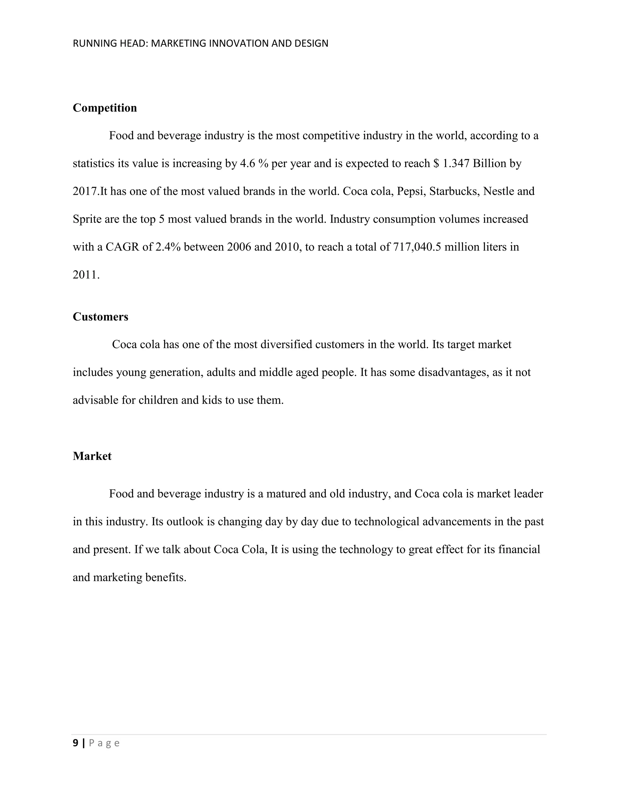 RUNNING HEAD: MARKETING INNOVATION AND DESIGN

Competition
Food and beverage industry is the most competitive industry in the world, according to a
statistics its value is increasing by 4.6 % per year and is expected to reach $ 1.347 Billion by
2017.It has one of the most valued brands in the world. Coca cola, Pepsi, Starbucks, Nestle and
Sprite are the top 5 most valued brands in the world. Industry consumption volumes increased
with a CAGR of 2.4% between 2006 and 2010, to reach a total of 717,040.5 million liters in
2011.

Customers
Coca cola has one of the most diversified customers in the world. Its target market
includes young generation, adults and middle aged people. It has some disadvantages, as it not
advisable for children and kids to use them.

Market
Food and beverage industry is a matured and old industry, and Coca cola is market leader
in this industry. Its outlook is changing day by day due to technological advancements in the past
and present. If we talk about Coca Cola, It is using the technology to great effect for its financial
and marketing benefits.

9|Page

 