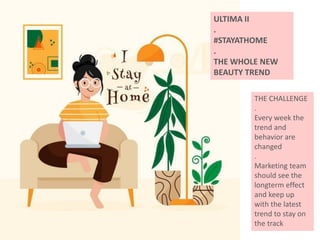 ULTIMA II
.
#STAYATHOME
.
THE WHOLE NEW
BEAUTY TREND
THE CHALLENGE
.
Every week the
trend and
behavior are
changed
.
Marketing team
should see the
longterm effect
and keep up
with the latest
trend to stay on
the track
 