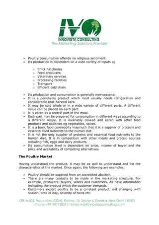 The Marketing Solutions Provider
Off: A-602, Vasundhra CGHS, Plot no. 16, Sector 6, Dwarka, New Delhi 110075
Phone: +91-9871203111 Email: md@innovistaconsulting.com
• Poultry consumption offends no religious sentiment.
• Its production is dependent on a wide variety of inputs eg
o Chick hatcheries
o Feed producers
o Veterinary services
o Processing facilities
o Transport
o Efficient cold chain
• Its production and consumption is generally non-seasonal.
• It is a perishable product which most usually needs refrigeration and
considerable post-harvest care.
• It may be sold whole or in a wide variety of different parts. A different
value can be placed on each part.
• It is eaten as a central part of the meal.
• Each part may be prepared for consumption in different ways according to
a different recipe. It is invariably cooked and eaten with other food
products and additives eg vegetables, spices.
• It is a basic food commodity inasmuch that it is a supplier of proteins and
essential food nutrients to the human diet.
• It is not the only supplier of proteins and essential food nutrients to the
human diet. It is in competition with other meats and protein sources
including fish, eggs and dairy products.
• Its consumption level is dependant on price, income of buyer and the
price and availability of competing alternatives.
The Poultry Market
Having understood the product, it may be as well to understand and list the
characteristics of the market. Once again, the following are examples:
• Poultry should be supplied from an accredited abattoir.
• There are many contacts to be made in the marketing structure. For
example, producers, buyers, sellers and customers. All have information
indicating the product which the customer demands.
• Customers expect poultry to be a constant product, not changing with
season, time of day, severity of rains etc.
 