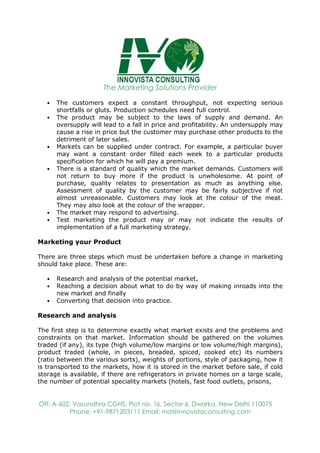 The Marketing Solutions Provider
Off: A-602, Vasundhra CGHS, Plot no. 16, Sector 6, Dwarka, New Delhi 110075
Phone: +91-9871203111 Email: md@innovistaconsulting.com
• The customers expect a constant throughput, not expecting serious
shortfalls or gluts. Production schedules need full control.
• The product may be subject to the laws of supply and demand. An
oversupply will lead to a fall in price and profitability. An undersupply may
cause a rise in price but the customer may purchase other products to the
detriment of later sales.
• Markets can be supplied under contract. For example, a particular buyer
may want a constant order filled each week to a particular products
specification for which he will pay a premium.
• There is a standard of quality which the market demands. Customers will
not return to buy more if the product is unwholesome. At point of
purchase, quality relates to presentation as much as anything else.
Assessment of quality by the customer may be fairly subjective if not
almost unreasonable. Customers may look at the colour of the meat.
They may also look at the colour of the wrapper.
• The market may respond to advertising.
• Test marketing the product may or may not indicate the results of
implementation of a full marketing strategy.
Marketing your Product
There are three steps which must be undertaken before a change in marketing
should take place. These are:
• Research and analysis of the potential market,
• Reaching a decision about what to do by way of making inroads into the
new market and finally
• Converting that decision into practice.
Research and analysis
The first step is to determine exactly what market exists and the problems and
constraints on that market. Information should be gathered on the volumes
traded (if any), its type (high volume/low margins or low volume/high margins),
product traded (whole, in pieces, breaded, spiced, cooked etc) its numbers
(ratio between the various sorts), weights of portions, style of packaging, how it
is transported to the markets, how it is stored in the market before sale, if cold
storage is available, if there are refrigerators in private homes on a large scale,
the number of potential speciality markets (hotels, fast food outlets, prisons,
 