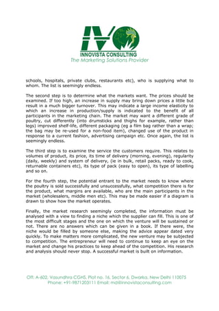 The Marketing Solutions Provider
Off: A-602, Vasundhra CGHS, Plot no. 16, Sector 6, Dwarka, New Delhi 110075
Phone: +91-9871203111 Email: md@innovistaconsulting.com
schools, hospitals, private clubs, restaurants etc), who is supplying what to
whom. The list is seemingly endless.
The second step is to determine what the markets want. The prices should be
examined. If too high, an increase in supply may bring down prices a little but
result in a much bigger turnover. This may indicate a large income elasticity to
which an increase in production/supply is indicated to the benefit of all
participants in the marketing chain. The market may want a different grade of
poultry, cut differently (into drumsticks and thighs for example, rather than
legs) improved shelf-life, different packaging (eg a film bag rather than a wrap;
the bag may be re-used for a non-food item), changed use of the product in
response to a current fashion, advertising campaign etc. Once again, the list is
seemingly endless.
The third step is to examine the service the customers require. This relates to
volumes of product, its price, its time of delivery (morning, evening), regularity
(daily, weekly) and system of delivery, (ie in bulk, retail packs, ready to cook,
returnable containers etc), its type of pack (easy to open), its type of labelling
and so on.
For the fourth step, the potential entrant to the market needs to know where
the poultry is sold successfully and unsuccessfully, what competition there is for
the product, what margins are available, who are the main participants in the
market (wholesalers, middle men etc). This may be made easier if a diagram is
drawn to show how the market operates.
Finally, the market research seemingly completed, the information must be
analysed with a view to finding a niche which the supplier can fill. This is one of
the most difficult stages and the one on which the venture will be sustained or
not. There are no answers which can be given in a book. If there were, the
niche would be filled by someone else, making the advice appear dated very
quickly. To make matters more complicated, the new venture may be subjected
to competition. The entrepreneur will need to continue to keep an eye on the
market and change his practices to keep ahead of the competition. His research
and analysis should never stop. A successful market is built on information.
 