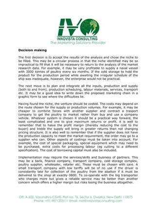 The Marketing Solutions Provider
Off: A-602, Vasundhra CGHS, Plot no. 16, Sector 6, Dwarka, New Delhi 110075
Phone: +91-9871203111 Email: md@innovistaconsulting.com
Decision making
The first decision is to accept the results of the analysis and chose the niche to
be filled. This may be a circular process in that the niche identified may be so
impractical to fill that it will be necessary to return to the analysis of the market
research data. For example, it may be very profitable to supply a naval vessel
with 3000 tonnes of poultry every six months. If the cold storage to hold the
product for the production period while awaiting the irregular schedule of the
ship was inadequate, however, the enterprise would not be practical.
The next move is to plan and integrate all the inputs, production and supply
(both to and from), production scheduling, labour materials, services, transport
etc. It may be a good idea to write down the proposed marketing chain in a
graphic form to see where the difficulties lie.
Having found the niche, the venture should be costed. The costs may depend on
the route chosen for the supply or production volumes. For example, it may be
cheaper to combine forces with another supplier and contract a trasport
company to get the poultry to market rather than buy and use a company
vehicle. Whatever system is chosen it should be a practical way forward, the
least complicated and one to give maximum returns or profit. it is well to
remember that to halve the profit margin (thereby reducing the cost to the
buyer) and treble the supply will bring in greater returns than not changing
pricing structure. It is also well to remember that if the supplier does not have
the production capacity to meet the market requirement, the order may go to a
supplier who can. Other aspects of costings must be taken into account. For
example, the cost of special packaging, special equipment which may need to
be purchased, extra costs for processing labour (eg cutting to a different
specification). The cost of borrowing capital must also be included.
Implementation may require the services/skills and business of partners. This
may be a bank, finance company, transport company, cold storage complex,
poultry supplier, wholesaler, retailer etc. These must be chosen with care. A
small transport company with low tariffs will be of no use if the driver is
consistently late for collection of the poultry from the abattoir if it must be
delivered to the shop at exactly 0800. To co-operate with the big transporter
who charges more but gives a reliable service may be better than another
concern which offers a higher margin but risks losing the business altogether.
 