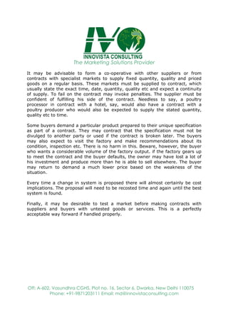 The Marketing Solutions Provider
Off: A-602, Vasundhra CGHS, Plot no. 16, Sector 6, Dwarka, New Delhi 110075
Phone: +91-9871203111 Email: md@innovistaconsulting.com
It may be advisable to form a co-operative with other suppliers or from
contracts with specialist markets to supply fixed quantity, quality and priced
goods on a regular basis. These markets must be supplied to contract, which
usually state the exact time, date, quantity, quality etc and expect a continuity
of supply. To fail on the contract may invoke penalties. The supplier must be
confident of fulfilling his side of the contract. Needless to say, a poultry
processor in contract with a hotel, say, would also have a contract with a
poultry producer who would also be expected to supply the stated quantity,
quality etc to time.
Some buyers demand a particular product prepared to their unique specification
as part of a contract. They may contract that the specification must not be
divulged to another party or used if the contract is broken later. The buyers
may also expect to visit the factory and make recommendations about its
condition, inspection etc. There is no harm in this. Beware, however, the buyer
who wants a considerable volume of the factory output. if the factory gears up
to meet the contract and the buyer defaults, the owner may have lost a lot of
his investment and produce more than he is able to sell elsewhere. The buyer
may return to demand a much lower price based on the weakness of the
situation.
Every time a change in system is proposed there will almost certainly be cost
implications. The proposal will need to be recosted time and again until the best
system is found.
Finally, it may be desirable to test a market before making contracts with
suppliers and buyers with untested goods or services. This is a perfectly
acceptable way forward if handled properly.
 