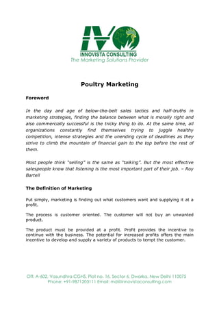 The Marketing Solutions Provider
Off: A-602, Vasundhra CGHS, Plot no. 16, Sector 6, Dwarka, New Delhi 110075
Phone: +91-9871203111 Email: md@innovistaconsulting.com
Poultry Marketing
Foreword
In the day and age of below-the-belt sales tactics and half-truths in
marketing strategies, finding the balance between what is morally right and
also commercially successful is the tricky thing to do. At the same time, all
organizations constantly find themselves trying to juggle healthy
competition, intense strategies and the unending cycle of deadlines as they
strive to climb the mountain of financial gain to the top before the rest of
them.
Most people think “selling” is the same as “talking”. But the most effective
salespeople know that listening is the most important part of their job. – Roy
Bartell
The Definition of Marketing
Put simply, marketing is finding out what customers want and supplying it at a
profit.
The process is customer oriented. The customer will not buy an unwanted
product.
The product must be provided at a profit. Profit provides the incentive to
continue with the business. The potential for increased profits offers the main
incentive to develop and supply a variety of products to tempt the customer.
 