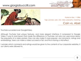 Cain vs. Abel YouTube succeded over GoogleVideo.    Although YouTube had unique features, and more elegant interface if compared to Google Video, it was its viral impact that made the difference. In YouTube, not only can users know about the popularity of a video posted, they can also make it more popular -via comments, ratings and embeddings. Users can make a video succeed or fail, and this is having a viral effect.    I wonder which comments and ratings would be given to the contents of our corporate websites, if our clients were allowed to.    Posted on Dec, 11 2006 Tags:  youtube, users, viral, video, popularity, marketing 9 