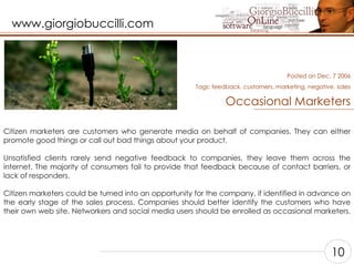 Occasional Marketers Citizen marketers are customers who generate media on behalf of companies. They can either promote good things or call out bad things about your product.    Unsatisfied clients rarely send negative feedback to companies, they leave them across the internet. The majority of consumers fail to provide that feedback because of contact barriers, or lack of responders.    Citizen marketers could be turned into an opportunity for the company, if identified in advance on the early stage of the sales process. Companies should better identify the customers who have their own web site. Networkers and social media users should be enrolled as occasional marketers.    Posted on Dec, 7 2006 Tags:  feedback, customers, marketing, negative, sales 10 