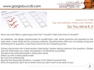 Do You Mind If..? Have you ever filled a super-long survey that “shouldn’t take more than 5 minutes?”    As marketers, we design questionnaire for qualification calls. Some questions are required by the sales team, some others by the company veterans. Questionnaires often turn out being a long and bothering list of questions; a key fiasco factor for any marketing survey.    Surveys should start with a brief product description, before asking maximum five questions. Gather only the information you need, and gather it as efficiently as possible.  Tell about the software benefit in (few) plain words  Follow up with a brief questionnaire  Be nice and entertaining  Reward the responder somehow. A paper of his interest would be fine.  Ethic of reciprocity: don't do to others what you don't want to be done to you.    Posted on Oct, 31 2008 Tags: calls, qualification, software, survey, information 2 