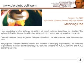 Meaning Free I was wondering whether software advertising tell about customer benefits or not. Ads like: “Our software is flexible, it integrates with other software tools,..” seem more just senseless buzzwords.  Our customers are mostly engineers. They pay attention to the words we use more than we might think.    If saying “Our software is flexible” means that it adapts to changing requirements – like hardware requirements, then you could better say: "our software supports the A, B, C platforms and X, Y, Z operating systems".  Posted on Oct, 9 2008 Tags:  software, advertising, meaning, language, engineers 3 