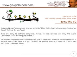 Being the #2 Avis proudly says "We're number two - we try harder" (than Hertz).  Pepsi is the number-2 cola, even though "Nothing Else Is A Pepsi".    There are many #2 software companies, though on press releases you rarely find "ACME Corporation, second-leading provider of ...".    Each market segment hosts many players and one “number one”. Therefore, within the majority of software companies, there is a gap between the position they want and the position they hold. Nothing personal, friends.    Posted on Jul, 17 2008 Tags:  company, software, position, leader, market 5 