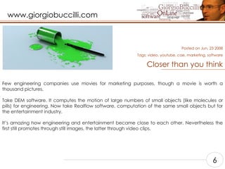 Closer than you think Few engineering companies use movies for marketing purposes, though a movie is worth a thousand pictures.  Take DEM software. It computes the motion of large numbers of small objects (like molecules or pills) for engineering. Now take Realflow software, computation of the same small objects but for the entertainment industry.  It’s amazing how engineering and entertainment became close to each other. Nevertheless the first still promotes through still images, the latter through video clips.    Posted on Jun, 23 2008 Tags:  video, youtube, cae, marketing, software 6 